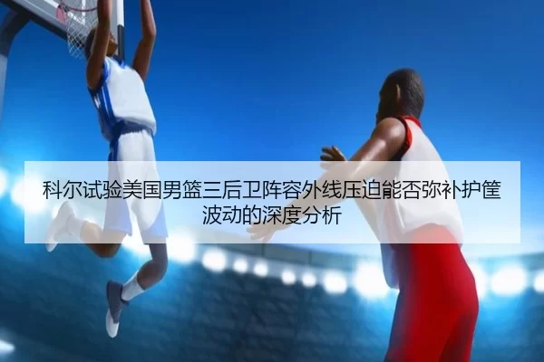 科尔试验美国男篮三后卫阵容外线压迫能否弥补护筐波动的深度分析
